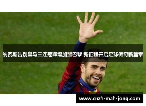 纳瓦斯告别皇马三连冠辉煌加盟巴黎 新征程开启足球传奇新篇章