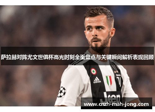 萨拉赫对阵尤文世俱杯高光时刻全面盘点与关键瞬间解析表现回顾