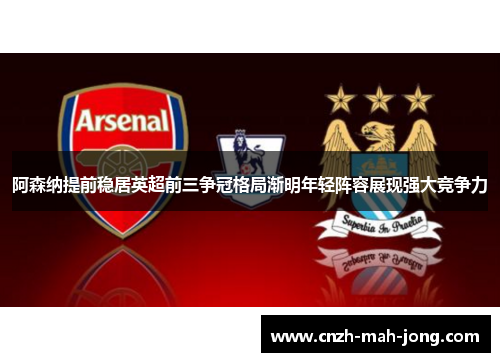 阿森纳提前稳居英超前三争冠格局渐明年轻阵容展现强大竞争力